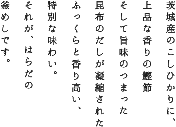 茨城産のこしひかりに、
上品な香りの鰹節
そして旨味のつまった
昆布のだしが凝縮された
ふっくらと香り高い、
特別な味わい。
それが、はらだの
釜めしです。